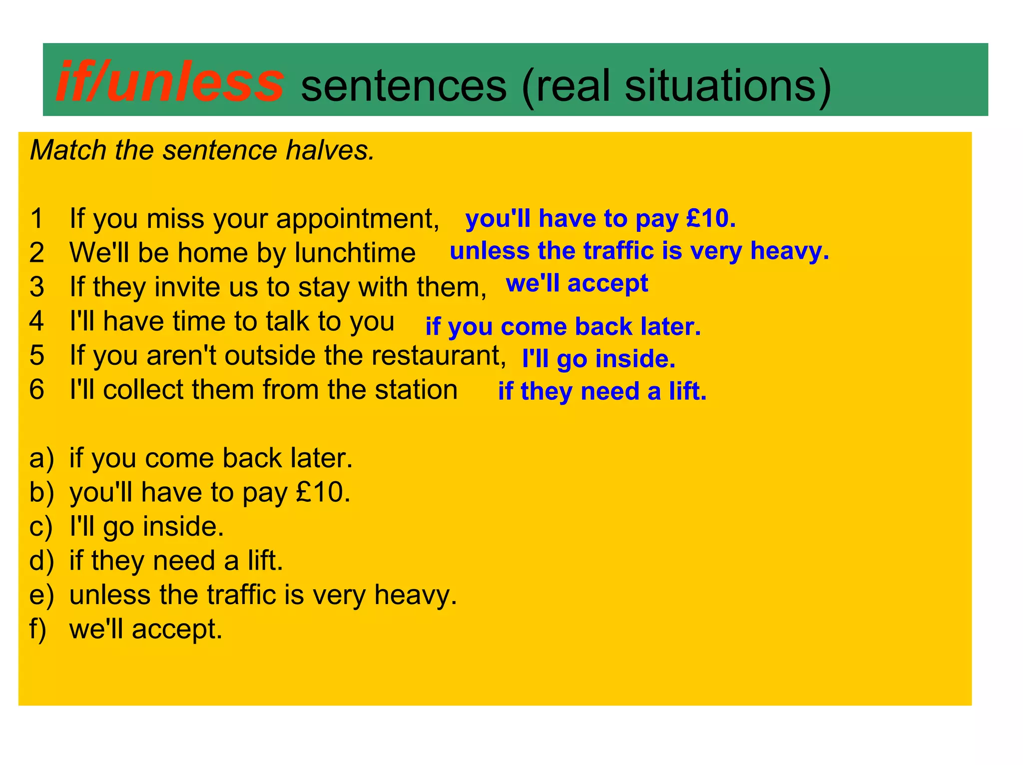 if/unless sentences (real situations)
Match the sentence halves.

1    If you miss your appointment, you'll have to pay £10.
2    We'll be home by lunchtime unless the traffic is very heavy.
3    If they invite us to stay with them, we'll accept
4    I'll have time to talk to you if you come back later.
5    If you aren't outside the restaurant, I'll go inside.
6    I'll collect them from the station if they need a lift.

a)   if you come back later.
b)   you'll have to pay £10.
c)   I'll go inside.
d)   if they need a lift.
e)   unless the traffic is very heavy.
f)   we'll accept.
 
