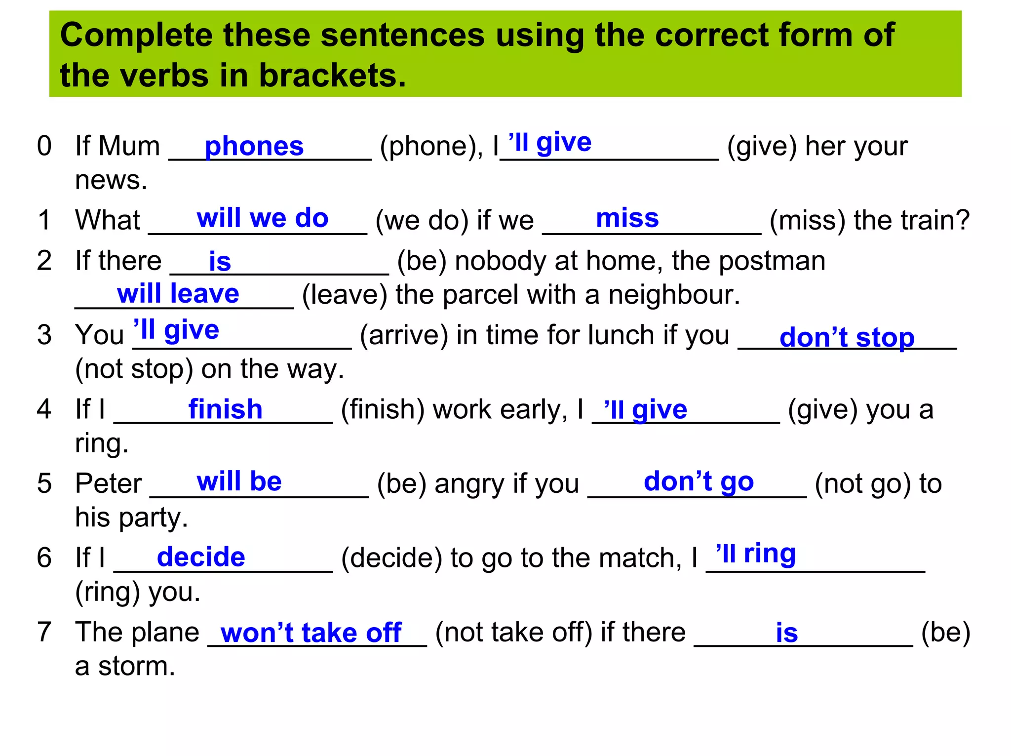 Complete these sentences using the correct form of
 the verbs in brackets.

                phones               ’ll give
0 If Mum _____________ (phone), I______________ (give) her your
  news.
               will we do                     miss
1 What ______________ (we do) if we ______________ (miss) the train?
2 If there ______________ (be) nobody at home, the postman
                is
       will leave
  ______________ (leave) the parcel with a neighbour.
3 You ’ll give
        ______________ (arrive) in time for lunch if you ______________
                                                               don’t stop
  (not stop) on the way.
4 If I ______________ (finish) work early, I ____________ (give) you a
              finish                          ’ll give
  ring.
               will be                             don’t go
5 Peter ______________ (be) angry if you ______________ (not go) to
  his party.
          decide                                        ’ll ring
6 If I ______________ (decide) to go to the match, I ______________
  (ring) you.
7 The plane ______________ (not take off) if there ______________ (be)
                 won’t take off                                is
  a storm.
 