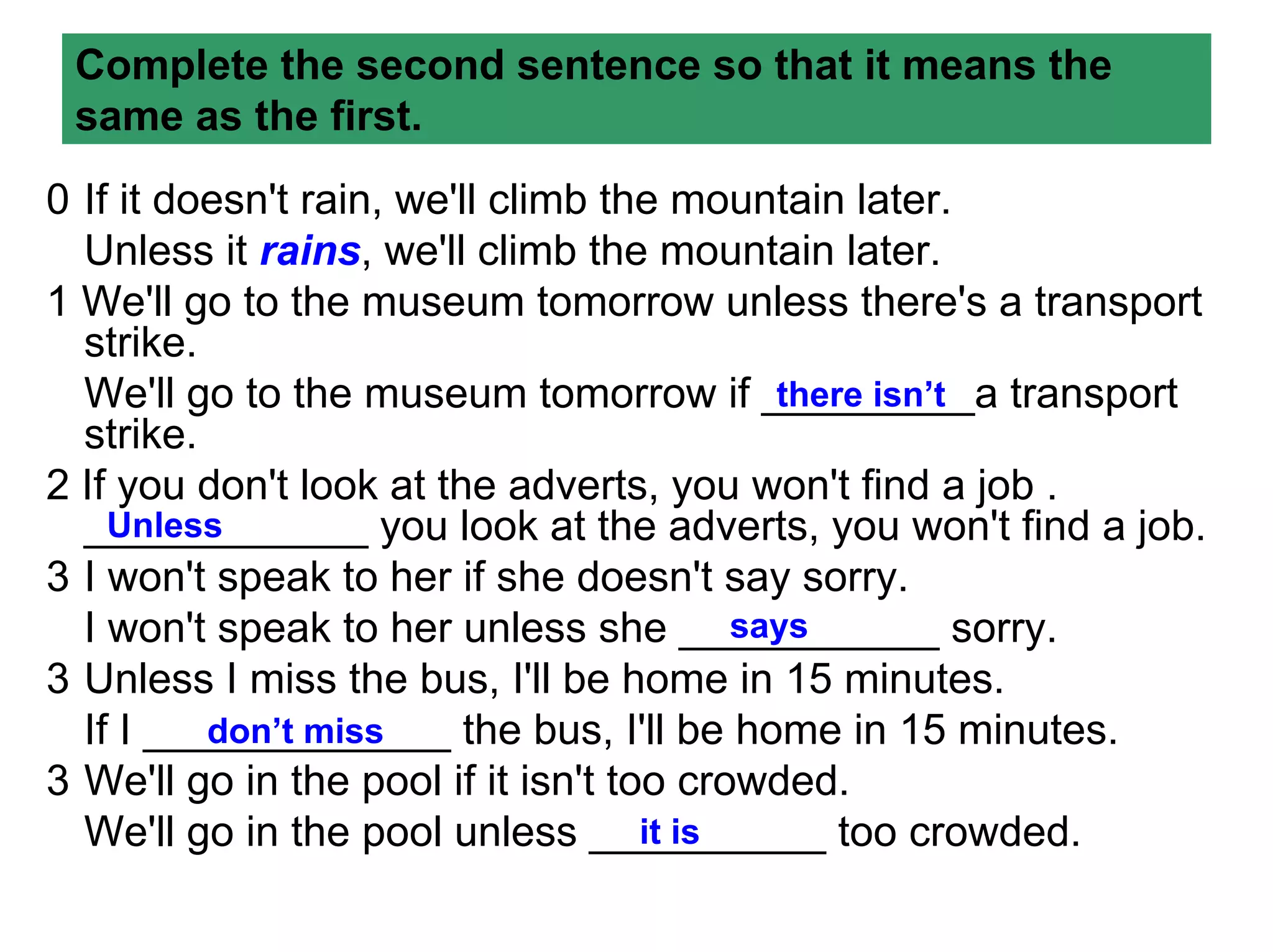 Complete the second sentence so that it means the
 same as the first.
0 If it doesn't rain, we'll climb the mountain later.
  Unless it rains, we'll climb the mountain later.
1 We'll go to the museum tomorrow unless there's a transport
  strike.
  We'll go to the museum tomorrow if _________a transport
                                             there isn’t
  strike.
2 If you don't look at the adverts, you won't find a job .
  ____________ you look at the adverts, you won't find a job.
    Unless
3 I won't speak to her if she doesn't say sorry.
  I won't speak to her unless she ___________ sorry.
                                           says
3 Unless I miss the bus, I'll be home in 15 minutes.
  If I _____________ the bus, I'll be home in 15 minutes.
          don’t miss
3 We'll go in the pool if it isn't too crowded.
  We'll go in the pool unless __________ too crowded.
                                     it is
 