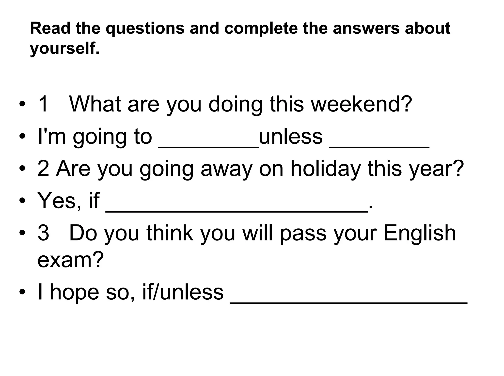 Read the questions and complete the answers about
    yourself.


• 1 What are you doing this weekend?
• I'm going to ________unless ________
• 2 Are you going away on holiday this year?
• Yes, if _____________________.
• 3 Do you think you will pass your English
  exam?
• I hope so, if/unless ___________________
 