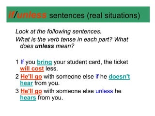 if/unless sentences (real situations)
  Look at the following sentences.
  What is the verb tense in each part? What
   does unless mean?

  1 If you bring your student card, the ticket
    will cost less.
  2 He'll go with someone else if he doesn't
    hear from you.
  3 He'll go with someone else unless he
    hears from you.
 
