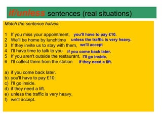 if/unless sentences (real situations)
Match the sentence halves.

1    If you miss your appointment, you'll have to pay £10.
2    We'll be home by lunchtime unless the traffic is very heavy.
3    If they invite us to stay with them, we'll accept
4    I'll have time to talk to you if you come back later.
5    If you aren't outside the restaurant, I'll go inside.
6    I'll collect them from the station if they need a lift.

a)   if you come back later.
b)   you'll have to pay £10.
c)   I'll go inside.
d)   if they need a lift.
e)   unless the traffic is very heavy.
f)   we'll accept.
 