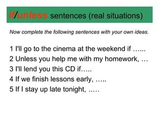 if/unless sentences (real situations)
Now complete the following sentences with your own ideas.


1 I'll go to the cinema at the weekend if …...
2 Unless you help me with my homework, …
3 I'll lend you this CD if…..
4 If we finish lessons early, …..
5 If I stay up late tonight, ..…
 