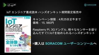 IoT エンジニア養成読本 ハンズオンキット期間限定販売中
キャンペーン期限：4月25日正午まで
価格：15, 980円
Raspberry Pi, 3Gドングル, 様々なセンサーを盛り
込んだすぐにIoTを始められるハンズオンキット
▷購入は SORACOM ユーザーコンソールへ
 