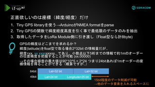 1. Tiny GPS libraryを使う→ArduinoがNMEA formatをparse
2. Tiny GPSの関数で緯度経度高度を引く事で最低限のデータのみを抽出
3. 取得したデータをLoRa Module側に引き渡し（Float型なら計8byte)
正直欲しいのは座標（緯度/経度）だけ
GPSの精度はどこまでを求めるか？
緯度(latitude)をfloat型で取る場合2^32bit の情報量だが..
緯度=xx. yy xxxxxxxxx.. であり、小数点以下5桁までの情報で約1mのオーダー
の位置精度を把握することが可能 (xx.00000)
→その場合緯度の最大値は90*10^5 < 2^24 つまり24bitあれば1mオーダーの座
標情報を得ることができる（概算ですが..）
Lat=24 bit Longitude=25 bit
Lat=32 bit Lat=32 bit64bit
49bit
15bit程度のデータ削減が可能
→他のデータ要素を入れるスペースに
 