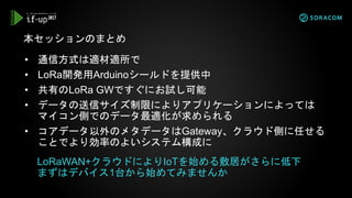 • 通信方式は適材適所で
• LoRa開発用Arduinoシールドを提供中
• 共有のLoRa GWですぐにお試し可能
• データの送信サイズ制限によりアプリケーションによっては
マイコン側でのデータ最適化が求められる
• コアデータ以外のメタデータはGateway、クラウド側に任せる
ことでより効率のよいシステム構成に
本セッションのまとめ
LoRaWAN+クラウドによりIoTを始める敷居がさらに低下
まずはデバイス1台から始めてみませんか
 