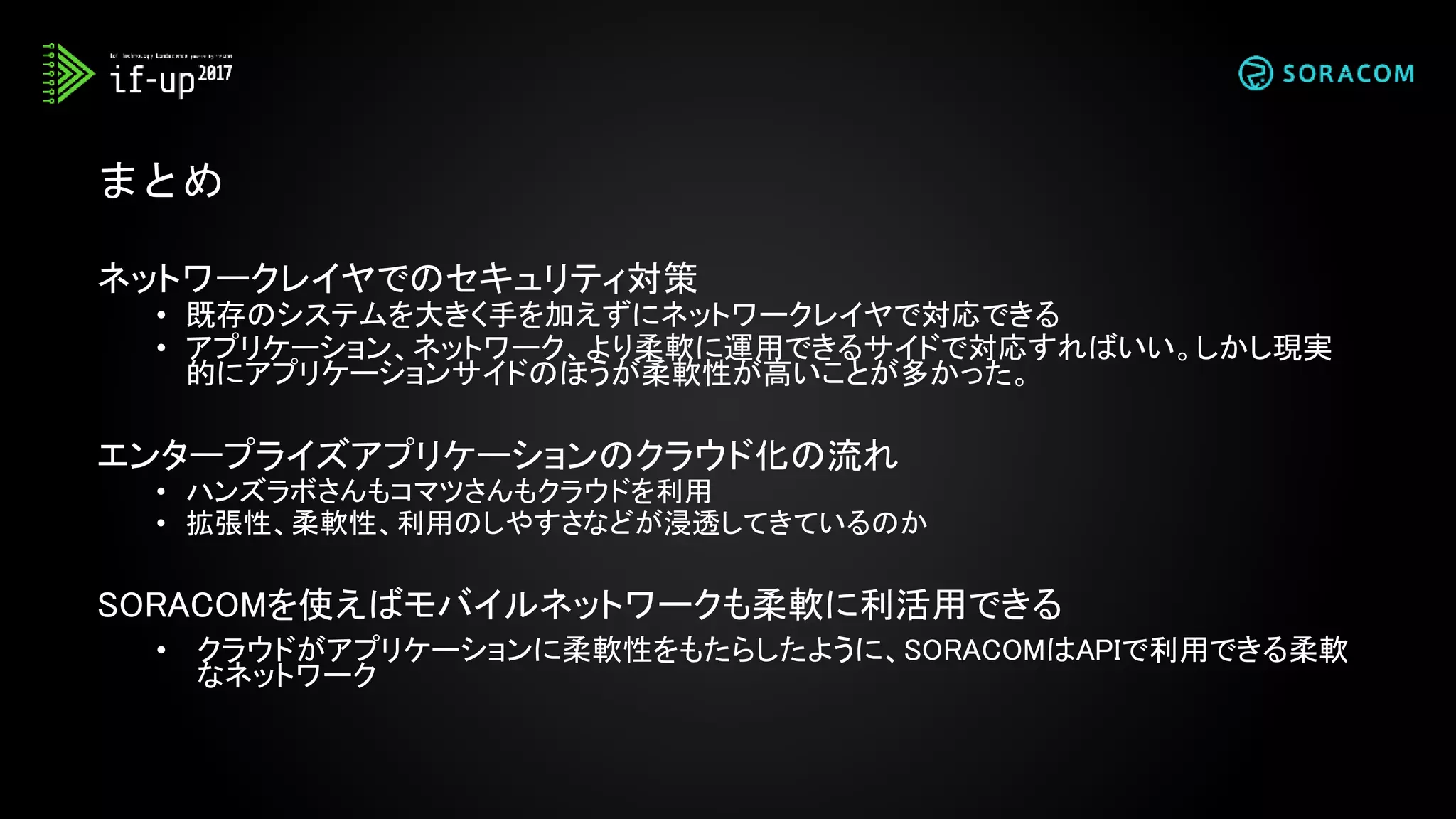 まとめ
ネットワークレイヤでのセキュリティ対策
• 既存のシステムを大きく手を加えずにネットワークレイヤで対応できる
• アプリケーション、ネットワーク、より柔軟に運用できるサイドで対応すればいい。しかし現実
的にアプリケーションサイドのほうが柔軟性が高いことが多かった。
エンタープライズアプリケーションのクラウド化の流れ
• ハンズラボさんもコマツさんもクラウドを利用
• 拡張性、柔軟性、利用のしやすさなどが浸透してきているのか
SORACOMを使えばモバイルネットワークも柔軟に利活用できる
• クラウドがアプリケーションに柔軟性をもたらしたように、SORACOMはAPIで利用できる柔軟
なネットワーク