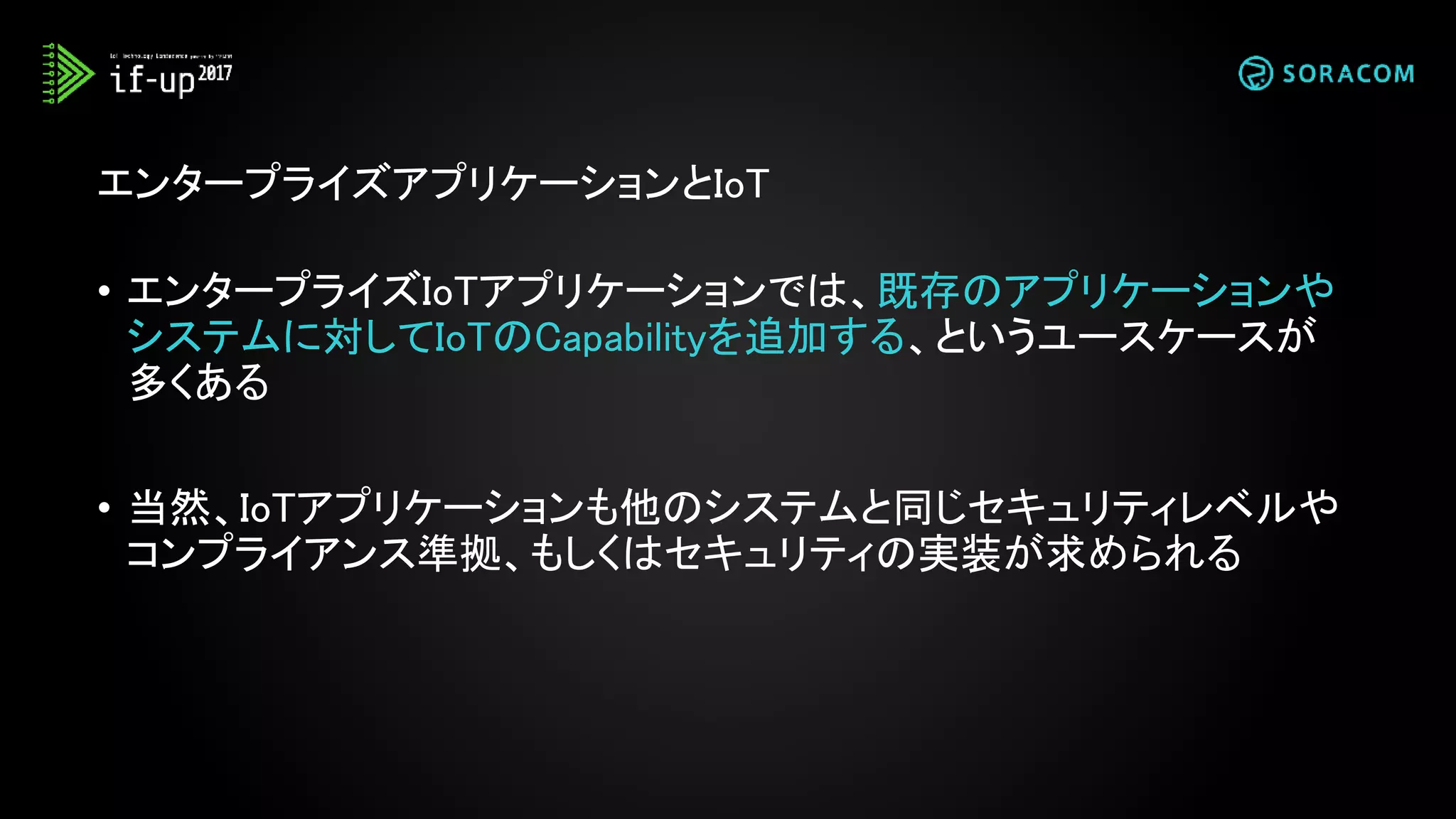 • エンタープライズIoTアプリケーションでは、既存のアプリケーションや
システムに対してIoTのCapabilityを追加する、というユースケースが
多くある
• 当然、IoTアプリケーションも他のシステムと同じセキュリティレベルや
コンプライアンス準拠、もしくはセキュリティの実装が求められる
エンタープライズアプリケーションとIoT