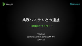 業務システムとの連携
〜閉域網とクラウド〜
Yuta Imai
Solutions Architect, SORACOM, INC.
2017/4/20
 