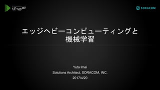エッジヘビーコンピューティングと
機械学習
Yuta Imai
Solutions Architect, SORACOM, INC.
2017/4/20
 