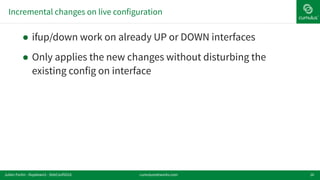 Incremental changes on live configuration
16
! ifup/down work on already UP or DOWN interfaces
! Only applies the new changes without disturbing the
existing config on interface
cumulusnetworks.comJulien Fortin - ifupdown2 - DebConf2016
 