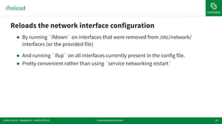 ifreload
18
!Reloads the network interface configuration
! By running `ifdown` on interfaces that were removed from /etc/network/
interfaces (or the provided file)
! And running `ifup` on all interfaces currently present in the config file.
! Pretty convenient rather than using `service networking restart`
cumulusnetworks.comJulien Fortin - ifupdown2 - DebConf2016
 