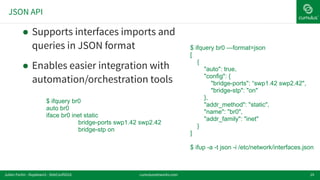JSON API
19
! Supports interfaces imports and
queries in JSON format
! Enables easier integration with
automation/orchestration tools
$ ifquery br0
auto br0
iface br0 inet static
bridge-ports swp1.42 swp2.42
bridge-stp on
$ ifquery br0 —format=json
[
{
"auto": true,
"config": {
"bridge-ports": “swp1.42 swp2.42",
"bridge-stp": "on"
},
"addr_method": "static",
"name": "br0",
"addr_family": "inet"
}
]
$ ifup -a -t json -i /etc/network/interfaces.json
cumulusnetworks.comJulien Fortin - ifupdown2 - DebConf2016
 
