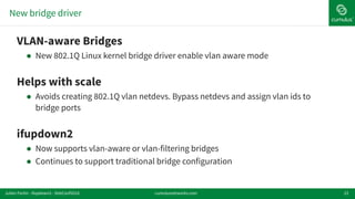 New bridge driver
23
!VLAN-aware Bridges
! New 802.1Q Linux kernel bridge driver enable vlan aware mode
!Helps with scale
! Avoids creating 802.1Q vlan netdevs. Bypass netdevs and assign vlan ids to
bridge ports
!ifupdown2
! Now supports vlan-aware or vlan-filtering bridges
! Continues to support traditional bridge configuration
cumulusnetworks.comJulien Fortin - ifupdown2 - DebConf2016
 