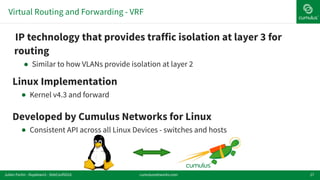 Virtual Routing and Forwarding - VRF
27
!Linux Implementation
! Kernel v4.3 and forward
!Developed by Cumulus Networks for Linux
! Consistent API across all Linux Devices - switches and hosts
!IP technology that provides traffic isolation at layer 3 for
routing
! Similar to how VLANs provide isolation at layer 2
cumulusnetworks.comJulien Fortin - ifupdown2 - DebConf2016
 