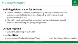 New policy infrastructure
29
!Defining default value for add-ons
● There is the expectation that removing configuration parameters from the
networking config file (and doing an ifreload -a) will restore a default
parameter (if one exists)
! The JSON configuration will dictate default setting and behavior for each
modules implementing this policy configuration
Default location
! /var/lib/ifupdown2/policy.d/*.json
User location
! /etc/network/ifupdown2/policy.d/*.json ! By Sam Tannous from Cumulus
cumulusnetworks.comJulien Fortin - ifupdown2 - DebConf2016
 