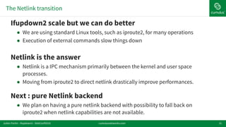 The Netlink transition
31
!Ifupdown2 scale but we can do better
! We are using standard Linux tools, such as iproute2, for many operations
! Execution of external commands slow things down
!Netlink is the answer
! Netlink is a IPC mechanism primarily between the kernel and user space
processes.
! Moving from iproute2 to direct netlink drastically improve performances.
!Next : pure Netlink backend
! We plan on having a pure netlink backend with possibility to fall back on
iproute2 when netlink capabilities are not available.
cumulusnetworks.comJulien Fortin - ifupdown2 - DebConf2016
 