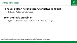 Python-nlmanager
32
!In-house python netlink library for networking ops
! By Daniel Walton from Cumulus.
!Soon available on Debian
! Right now the code is shipped within ifupdown2 package
http://repo3.cumulusnetworks.com/repo/pool/cumulus/p/python-nlmanager/
cumulusnetworks.com
 