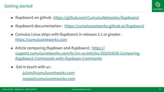 Getting started
36
! Ifupdown2 on github : https://github.com/CumulusNetworks/ifupdown2
! Ifupdown2 documentation : https://cumulusnetworks.github.io/ifupdown2
! Cumulus Linux ships with ifupdown2 in releases 2.1 or greater :
https://cumulusnetworks.com
! Article comparing ifupdown and ifupdown2 : https://
support.cumulusnetworks.com/hc/en-us/articles/202933638-Comparing-
ifupdown2-Commands-with-ifupdown-Commands
! Get in touch with us :
julien@cumulusnetworks.com
roopa@cumulusnetworks.com
cumulusnetworks.comJulien Fortin - ifupdown2 - DebConf2016
 
