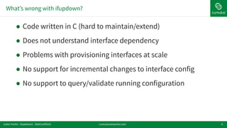 What’s wrong with ifupdown?
8
! Code written in C (hard to maintain/extend)
! Does not understand interface dependency
! Problems with provisioning interfaces at scale
! No support for incremental changes to interface config
! No support to query/validate running configuration
cumulusnetworks.comJulien Fortin - ifupdown2 - DebConf2016
 