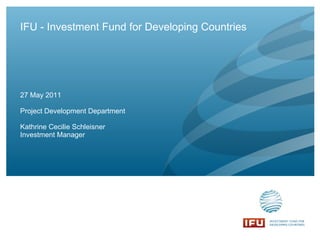 IFU - Investment Fund for Developing Countries Project Development Department Kathrine Cecilie Schleisner Investment Manager 27 May 2011 