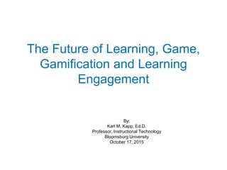 The Future of Learning, Game, Gamification and Learning Engagement 
By: 
Karl M. Kapp, Ed.D. 
Professor, Instructional Technology 
Bloomsburg University 
October 17, 2015  