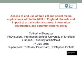 Access to and use of Web 2.0 and social media
applications within the NHS in England: the role and
impact of organisational culture, information
governance, and communications policy
Catherine Ebenezer
PhD student, Information School, University of Sheffield
iFutures, University of Sheffield
7th July 2015
Supervisors: Professor Peter Bath, Dr Stephen Pinfield
1
 