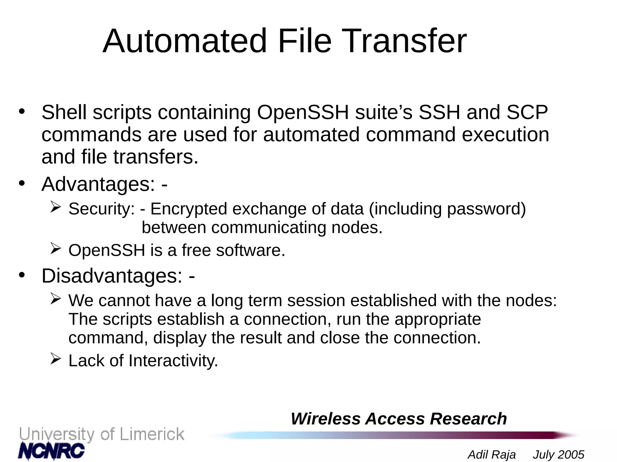 Wireless Access Research
Adil Raja July 2005
Automated File Transfer
• Shell scripts containing OpenSSH suite’s SSH and SCP
commands are used for automated command execution
and file transfers.
• Advantages: -
 Security: - Encrypted exchange of data (including password)
between communicating nodes.
 OpenSSH is a free software.
• Disadvantages: -
 We cannot have a long term session established with the nodes:
The scripts establish a connection, run the appropriate
command, display the result and close the connection.
 Lack of Interactivity.
 