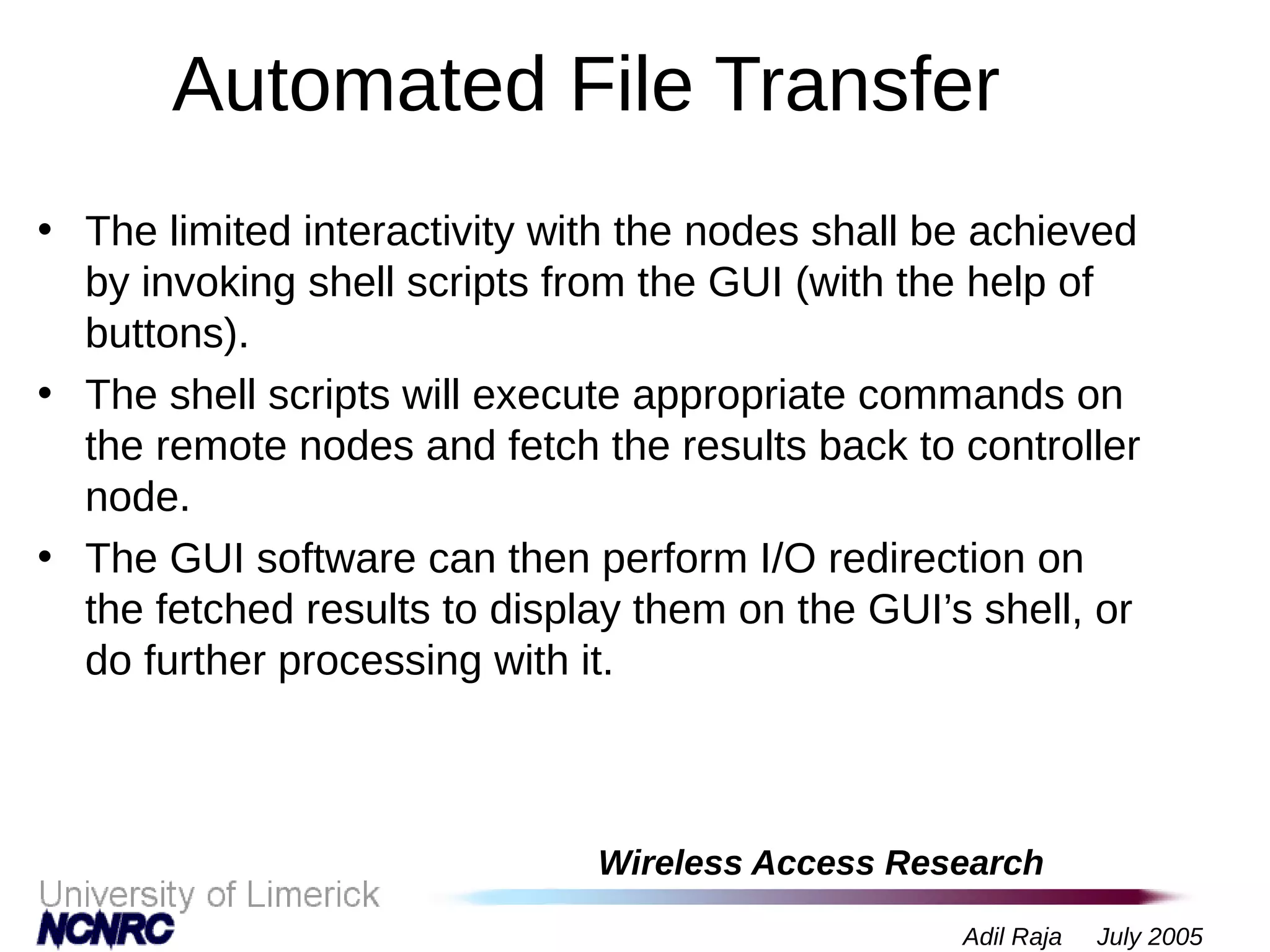Wireless Access Research
Adil Raja July 2005
Automated File Transfer
• The limited interactivity with the nodes shall be achieved
by invoking shell scripts from the GUI (with the help of
buttons).
• The shell scripts will execute appropriate commands on
the remote nodes and fetch the results back to controller
node.
• The GUI software can then perform I/O redirection on
the fetched results to display them on the GUI’s shell, or
do further processing with it.
 