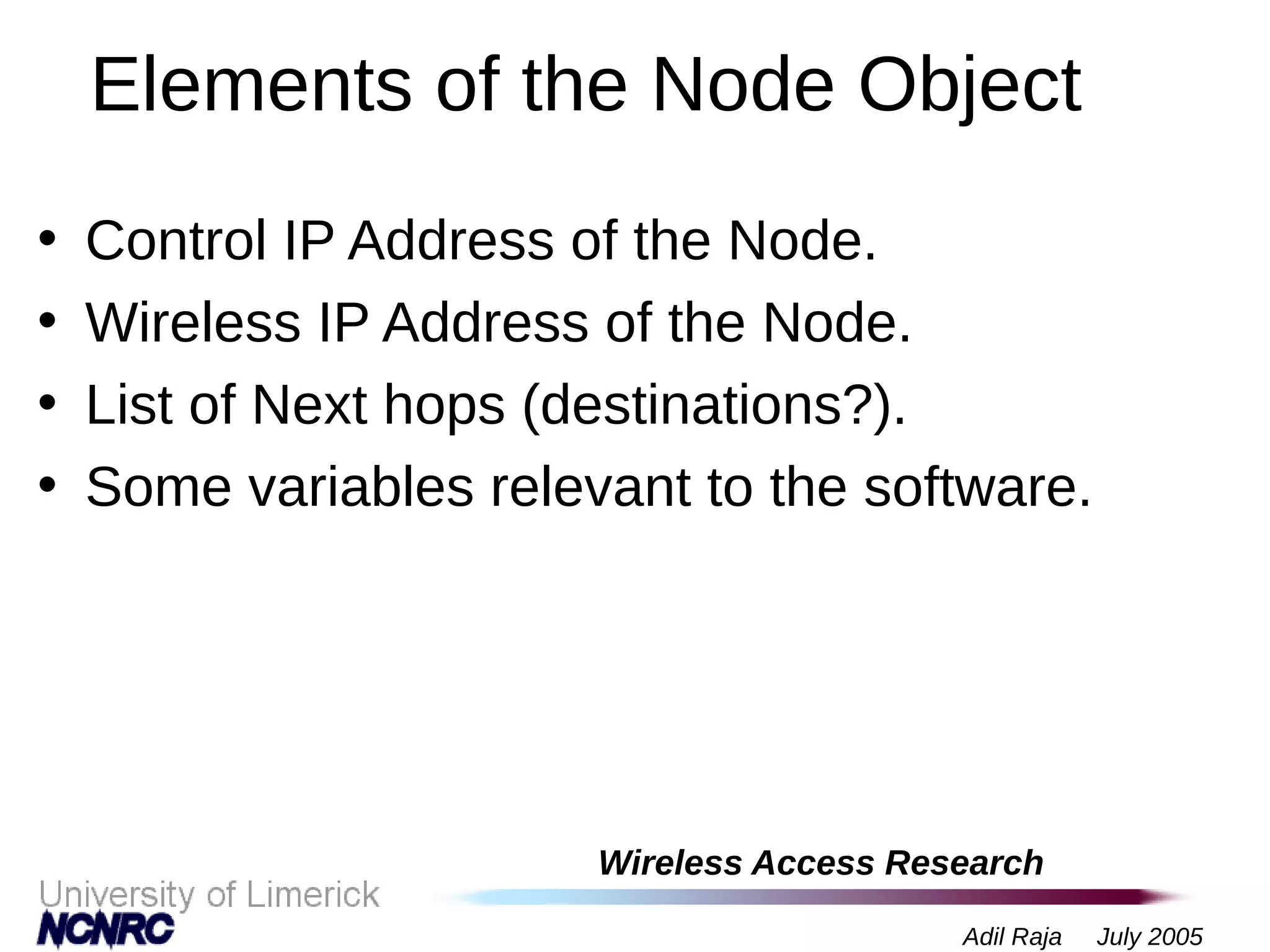 Wireless Access Research
Adil Raja July 2005
Elements of the Node Object
• Control IP Address of the Node.
• Wireless IP Address of the Node.
• List of Next hops (destinations?).
• Some variables relevant to the software.
 
