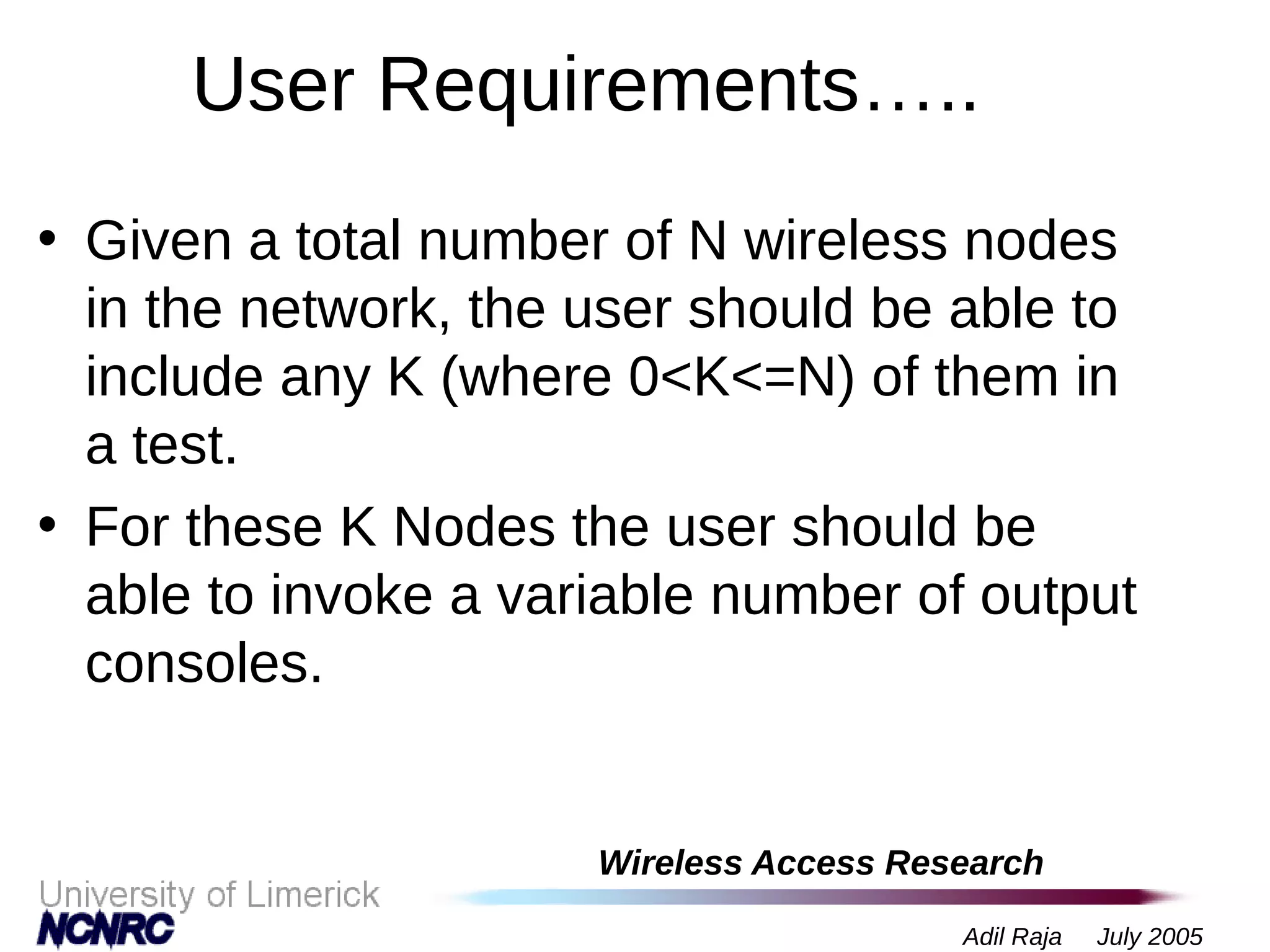 Wireless Access Research
Adil Raja July 2005
User Requirements…..
• Given a total number of N wireless nodes
in the network, the user should be able to
include any K (where 0<K<=N) of them in
a test.
• For these K Nodes the user should be
able to invoke a variable number of output
consoles.
 