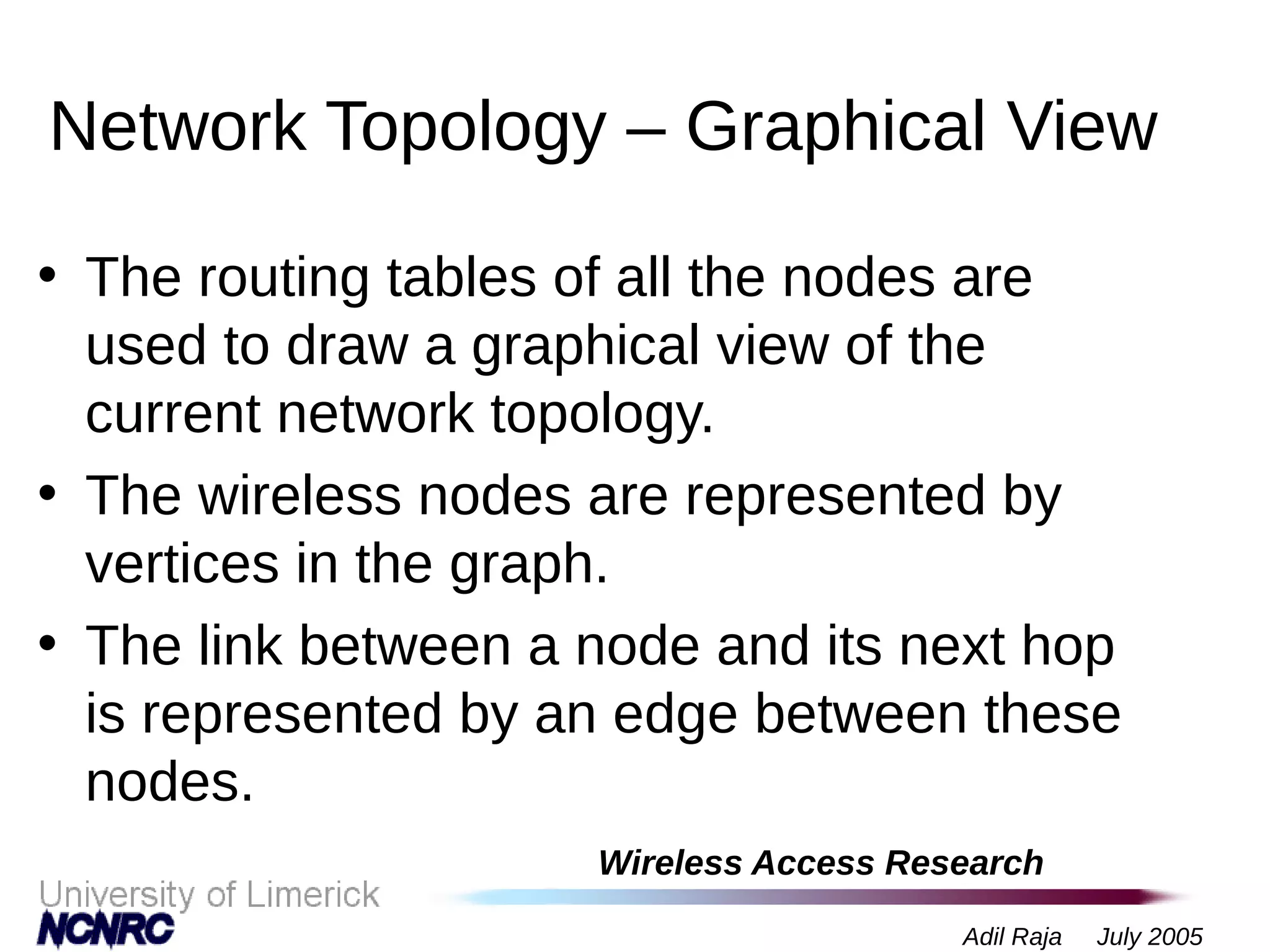 Wireless Access Research
Adil Raja July 2005
Network Topology – Graphical View
• The routing tables of all the nodes are
used to draw a graphical view of the
current network topology.
• The wireless nodes are represented by
vertices in the graph.
• The link between a node and its next hop
is represented by an edge between these
nodes.
 