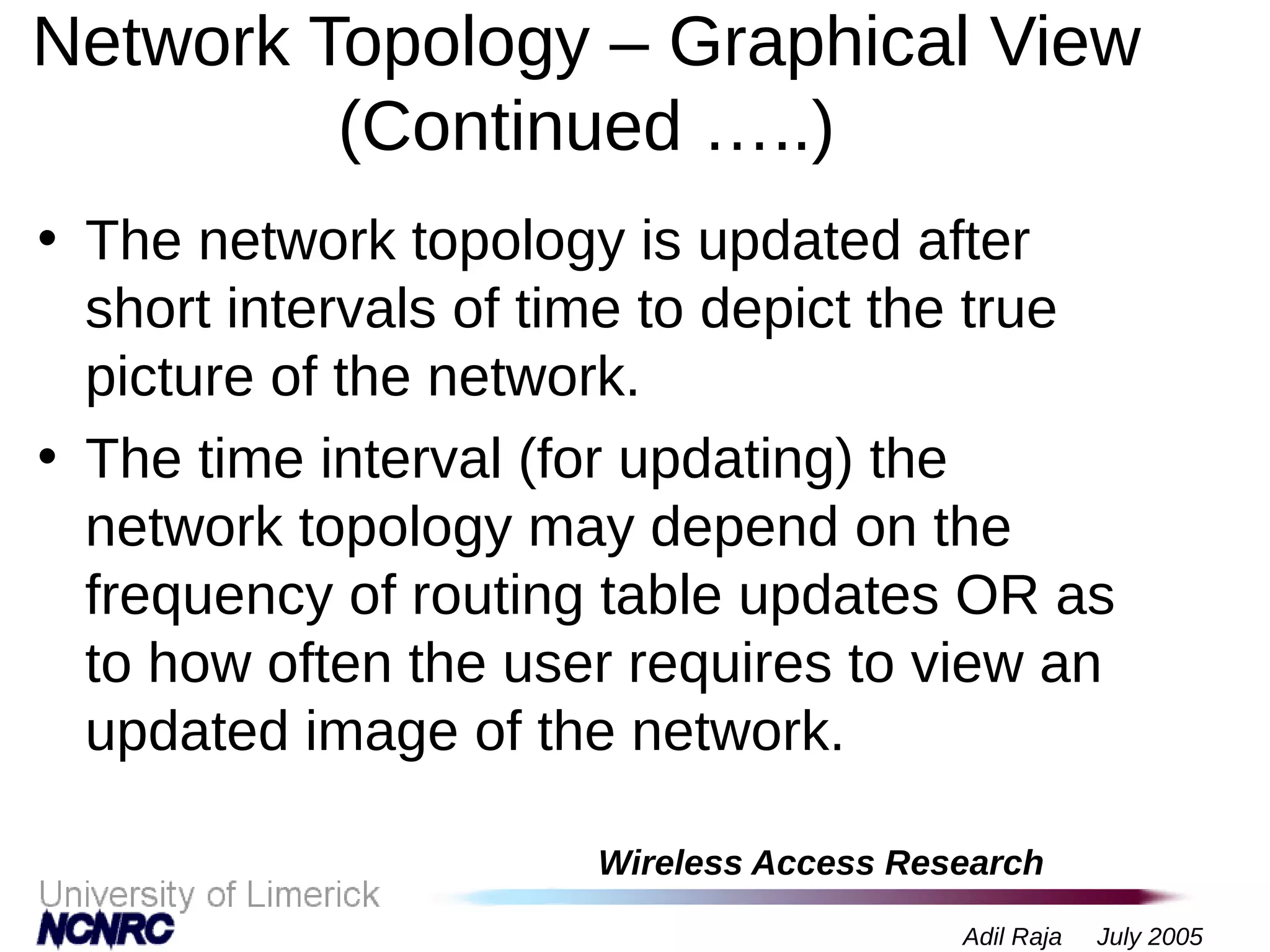 Wireless Access Research
Adil Raja July 2005
Network Topology – Graphical View
(Continued …..)
• The network topology is updated after
short intervals of time to depict the true
picture of the network.
• The time interval (for updating) the
network topology may depend on the
frequency of routing table updates OR as
to how often the user requires to view an
updated image of the network.
 