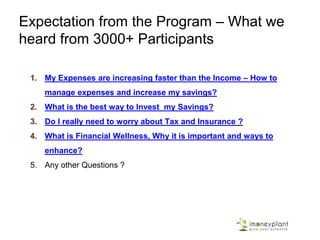 Expectation from the Program – What we
heard from 3000+ Participants
1. My Expenses are increasing faster than the Income – How to
manage expenses and increase my savings?
2. What is the best way to Invest my Savings?
3. Do I really need to worry about Tax and Insurance ?
4. What is Financial Wellness, Why it is important and ways to
enhance?
5. Any other Questions ?
 