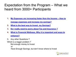 Expectation from the Program – What we
heard from 3000+ Participants
1. My Expenses are increasing faster than the Income – How to
manage expenses and increase my savings?
2. What is the best way to Invest my Savings?
3. Do I really need to worry about Tax and Insurance ?
4. What is Financial Wellness, Why it is important and ways to
enhance?
5. Any other Questions ?
Which is a bigger problem ?
Not enough money to Invest
or
Have Enough Savings, but don’t know where to Invest
 