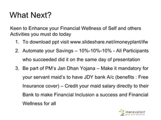 Start your Journey towards higher
Financial Wellness
Level 5: One now focuses on implementing the plan to share wealth with society by creating and providing
jobs. At this stage one is secure on Short term and Long Term Financial Needs.
This is the highest level of Financial Wellness.
Level 4: Financial Freedom is achieved, but now savings and investment are being done primarily for
accumulating wealth for the next generation
Level 3: Savings have reached a stage where they is more than what one needs to achieve for financial
freedom. However, one is now saving & investing to meet one’s aspirational needs.
Level 2: Primary focus is on implementing the plan to make Financial Freedom a reality. One has started to
save & invest enough consistently each month so as to achieve Financial Freedom in the near future
Level 1: One is able to comfortably meet normal financial needs even if pay cheque is delayed up to 3
months. However one is still over-dependent on the monthly pay cheque, and monthly savings are far
lesser than what is needed to make Financial Freedom a reality
Level 0: Even if salary is delayed by one day, one is put to a lot of stress, due to committed monthly cash
outflow like Insurance Premium, mortgage EMI, etc.
 