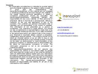 Disclaimer
The information provided here is intended to provide helpful
and informative material on the subject matter covered. It
is given with the understanding that
owner/author/publishers of this material are not engaged
in rendering professional services through this material. If
the reader requires personal assistance or advice a
competent professional should be consulted. The
owners/authors/publishers specifically disclaim any
responsibility for any Loss, Liability, or Risk, personal or
otherwise, which is incurred as a consequence, directly or
indirectly, of the use and application of any of the
contents. The contents are general information that is
intended, but not guaranteed, to be correct or updated.
The information is not presented as a source of
Investment, Tax, Insurance or Legal Advice. You should
not rely on statements or representations made here or by
any externally referenced sources. If you need investment
or tax advice upon which you intend to rely in the course of
your financial or business affairs, consult a competent,
independent financial adviser. The contents should not be
taken as financial advice or as an offer to buy or sell
securities/insurance/fund or any financial product. It should
not be taken as endorsement or recommendation of any
particular company or individual and no responsibility can
be taken for inaccuracies, omissions or errors. The
Information presented is not to be considered as
investment advice.
The owners/authors/publishers do not assume any
responsibility for actions or non-actions taken by people
who have read the content and no one shall be entitled to
claim for detrimental reliance based upon any information
provided or expressed herein. Your use of any information
provided herein does not constitute any type of contractual
relationship between yourself and the providers of this
information. The owners/authors/publishers hereby
disclaim all responsibility and liability for all use of any
information in this material.
Contact
www.imoneyplant.com
+91 22 25298454
admin@imoneyplant.com
An Investor Education Initiative
 