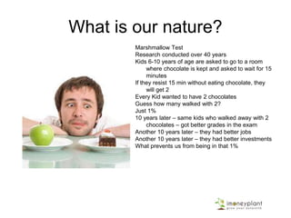 What is our nature?
Marshmallow Test
Research conducted over 40 years
Kids 6-10 years of age are asked to go to a room
where chocolate is kept and asked to wait for 15
minutes
If they resist 15 min without eating chocolate, they
will get 2
Every Kid wanted to have 2 chocolates
Guess how many walked with 2?
Just 1%
10 years later – same kids who walked away with 2
chocolates – got better grades in the exam
Another 10 years later – they had better jobs
Another 10 years later – they had better investments
What prevents us from being in that 1%
 