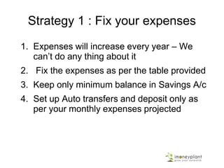 Strategy 1 : Fix your expenses
1. Expenses will increase every year – We
can’t do any thing about it
2. Fix the expenses as per the table provided
3. Keep only minimum balance in Savings A/c
4. Set up Auto transfers and deposit only as
per your monthly expenses projected
 