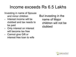 Income exceeds Rs 6.5 Lakhs
Investing in name of Spouse
and minor children
- Interest income will be
clubbed and tax needs to
be paid
- Only interest on interest
will become tax free
- Cannot give Gift or
interest free loan to wife
But investing in the
name of Major
children will not be
clubbed
 