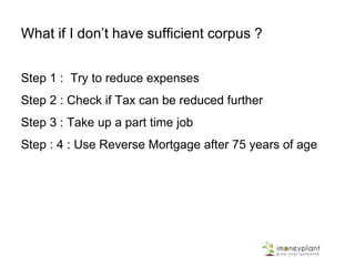 What if I don’t have sufficient corpus ?
Step 1 : Try to reduce expenses
Step 2 : Check if Tax can be reduced further
Step 3 : Take up a part time job
Step : 4 : Use Reverse Mortgage after 75 years of age
 