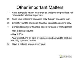Other important Matters
1. Have adequate Health Insurance so that your corpus does not
reduces due Medical expenses
2. Fund your children’s education only through education loan
3. Simplify your life and do all financial transactions online only
4. Consolidate all your financial assets for ease of management
–Max 2 Bank accounts
–Max 5 FD’s
–Analyze Returns on past investments and convert to cash on
reaching optimum returns
5. Have a will and update every year.
 