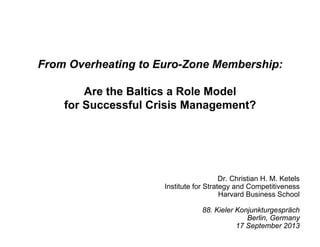 From Overheating to Euro-Zone Membership:
Are the Baltics a Role Model
for Successful Crisis Management?
Dr. Christian H. M. Ketels
Institute for Strategy and Competitiveness
Harvard Business School
88. Kieler Konjunkturgespräch
Berlin, Germany
17 September 2013
 