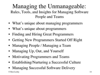 Managing the Unmanageable: 
Rules, Tools, and Insights for Managing Software 
People and Teams 
• What’s unique about managing programmers 
• What’s unique about programmers 
• Finding and Hiring Great Programmers 
• Getting New Programmers Started Off Right 
• Managing People / Managing a Team 
• Managing Up, Out, and Yourself 
• Motivating Programmers and Teams 
• Establishing/Nurturing a Successful Culture 
• Managing Successful Software Delivery 
© Ron Lichty 
14 
 