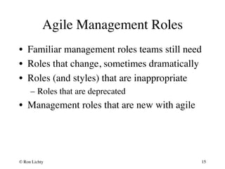 Agile Management Roles 
• Familiar management roles teams still need 
• Roles that change, sometimes dramatically 
• Roles (and styles) that are inappropriate 
– Roles that are deprecated 
• Management roles that are new with agile 
© Ron Lichty 
15 
 