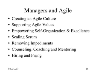 Managers and Agile 
• Creating an Agile Culture 
• Supporting Agile Values 
• Empowering Self-Organization  Excellence 
• Scaling Scrum 
• Removing Impediments 
• Counseling, Coaching and Mentoring 
• Hiring and Firing 
© Ron Lichty 
17 
 