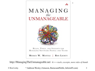 * 
http://ManagingTheUnmanageable.net <-----tools, excerpts, more rules of thumb 
* Addison Wesley (Amazon, BarnesandNoble, InformIT.com) 
© Ron Lichty 
2 
 