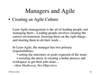 Managers and Agile 
• Creating an Agile Culture 
Lean-Agile management is the art of leading people, not 
managing them... Leading people involves creating the 
correct environment, focusing them on the right things, 
and trusting them to do their work...  
 
In Lean-Agile, the manager has two primary 
responsibilities:  
• setting the outcomes or goals expected of the team;  
• assisting the doers in creating a better process and 
workspace to get their jobs done...  
--Alan Shalloway, Net Objectives 
© Ron Lichty 
20 
 