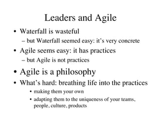 Leaders and Agile 
• Waterfall is wasteful 
– but Waterfall seemed easy: it’s very concrete 
• Agile seems easy: it has practices 
– but Agile is not practices 
• Agile is a philosophy 
• What’s hard: breathing life into the practices 
• making them your own 
• adapting them to the uniqueness of your teams, 
people, culture, products 
 