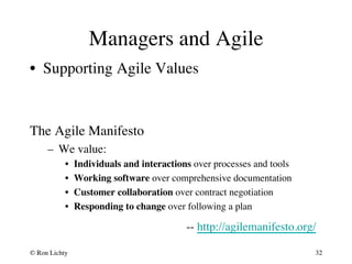Managers and Agile 
• Supporting Agile Values 
The Agile Manifesto 
– We value: 
• Individuals and interactions over processes and tools 
• Working software over comprehensive documentation 
• Customer collaboration over contract negotiation 
• Responding to change over following a plan 
-- http://agilemanifesto.org/ 
© Ron Lichty 
32 
 
